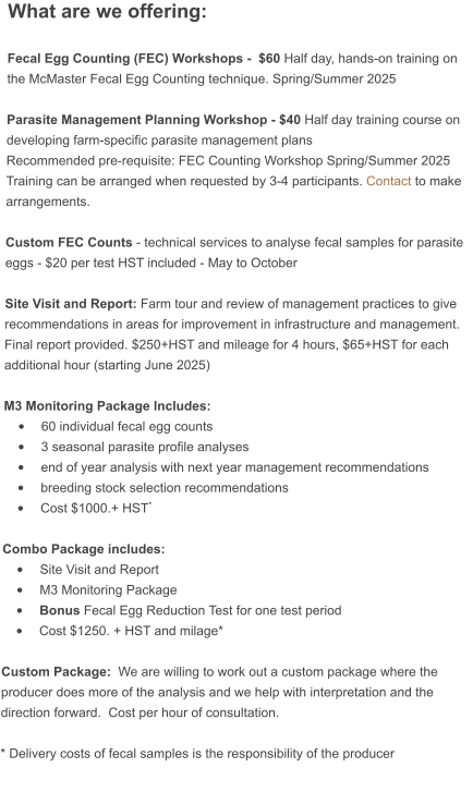 What are we offering:  Fecal Egg Counting (FEC) Workshops -  $60 Half day, hands-on training on the McMaster Fecal Egg Counting technique. Spring/Summer 2025  Parasite Management Planning Workshop - $40 Half day training course on developing farm-specific parasite management plans Recommended pre-requisite: FEC Counting Workshop Spring/Summer 2025Training can be arranged when requested by 3-4 participants. Contact to make arrangements.   Custom FEC Counts - technical services to analyse fecal samples for parasite eggs - $20 per test HST included - May to October  Site Visit and Report: Farm tour and review of management practices to give recommendations in areas for improvement in infrastructure and management.  Final report provided. $250+HST and mileage for 4 hours, $65+HST for each additional hour (starting June 2025)  M3 Monitoring Package Includes:  •	60 individual fecal egg counts •	3 seasonal parasite profile analyses •	end of year analysis with next year management recommendations •	breeding stock selection recommendations •	Cost $1000.+ HST*  Combo Package includes: •	Site Visit and Report •	M3 Monitoring Package •	Bonus Fecal Egg Reduction Test for one test period •	Cost $1250. + HST and milage*  Custom Package:  We are willing to work out a custom package where the producer does more of the analysis and we help with interpretation and the direction forward.  Cost per hour of consultation.  * Delivery costs of fecal samples is the responsibility of the producer