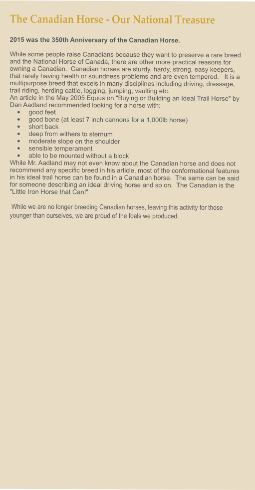 The Canadian Horse - Our National Treasure 2015 was the 350th Anniversary of the Canadian Horse.    While some people raise Canadians because they want to preserve a rare breed and the National Horse of Canada, there are other more practical reasons for owning a Canadian.  Canadian horses are sturdy, hardy, strong, easy keepers, that rarely having health or soundness problems and are even tempered.   It is a multipurpose breed that excels in many disciplines including driving, dressage, trail riding, herding cattle, logging, jumping, vaulting etc. An article in the May 2005 Equus on "Buying or Building an Ideal Trail Horse" by Dan Aadland recommended looking for a horse with: •	good feet •	good bone (at least 7 inch cannons for a 1,000lb horse) •	short back •	deep from withers to sternum •	moderate slope on the shoulder  •	sensible temperament •	able to be mounted without a block While Mr. Aadland may not even know about the Canadian horse and does not recommend any specific breed in his article, most of the conformational features in his ideal trail horse can be found in a Canadian horse.  The same can be said for someone describing an ideal driving horse and so on.  The Canadian is the "Little Iron Horse that Can!"    While we are no longer breeding Canadian horses, leaving this activity for those younger than ourselves, we are proud of the foals we produced.